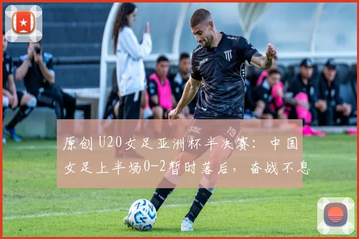 原创 U20女足亚洲杯半决赛：中国女足上半场0-2暂时落后，奋战不息