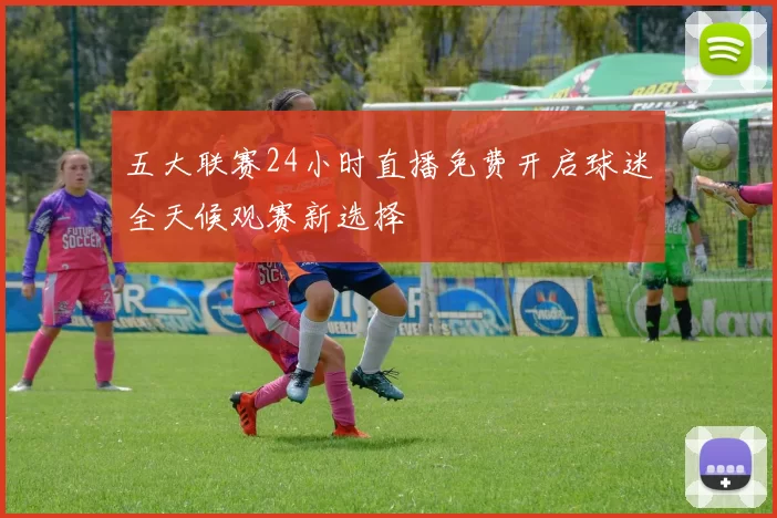 五大联赛24小时直播免费开启球迷全天候观赛新选择