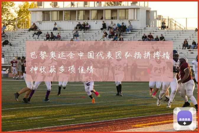 巴黎奥运会中国代表团弘扬拼搏精神收获多项佳绩