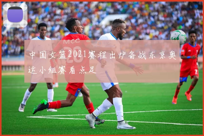 中国女篮2021赛程出炉备战东京奥运小组赛看点足