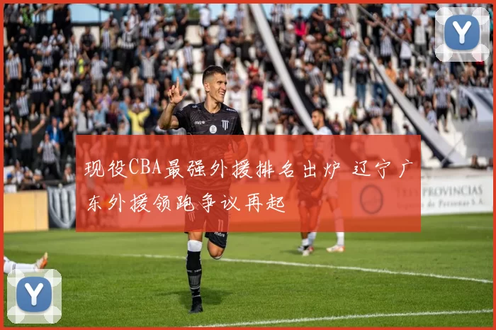 现役CBA最强外援排名出炉 辽宁广东外援领跑争议再起