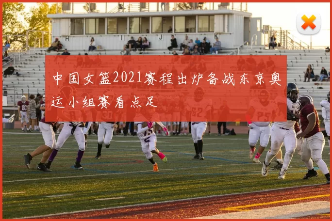 中国女篮2021赛程出炉备战东京奥运小组赛看点足