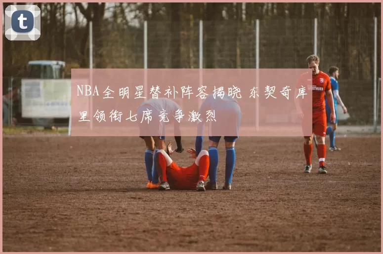 NBA全明星替补阵容揭晓 东契奇库里领衔七席竞争激烈