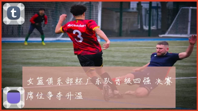 女篮俱乐部杯广东队晋级四强 决赛席位争夺升温