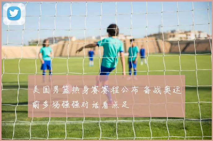 美国男篮热身赛赛程公布 备战奥运前多场强强对话看点足