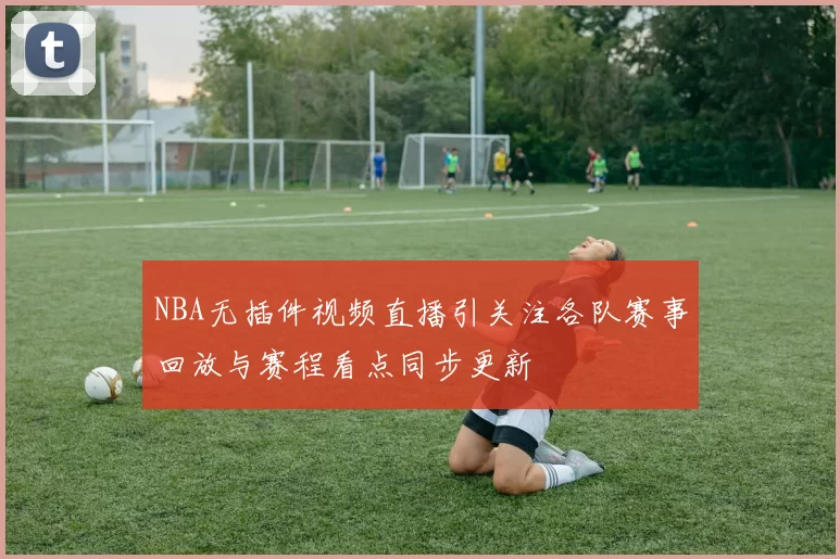 NBA无插件视频直播引关注各队赛事回放与赛程看点同步更新