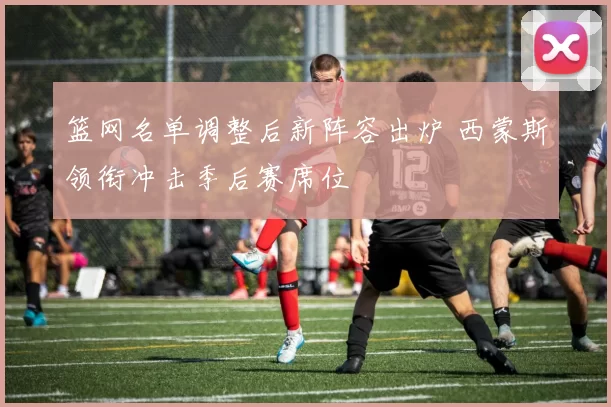 篮网名单调整后新阵容出炉 西蒙斯领衔冲击季后赛席位