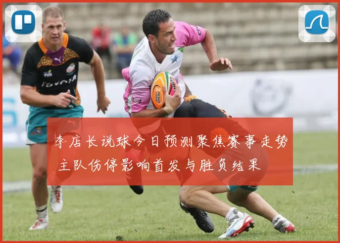 李店长说球今日预测聚焦赛事走势 主队伤停影响首发与胜负结果