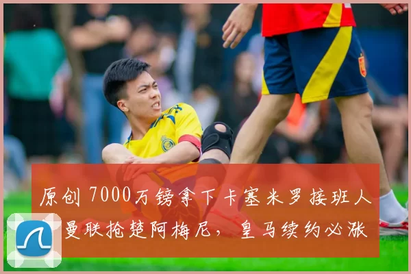 原创 7000万镑拿下卡塞米罗接班人！曼联抢楚阿梅尼，皇马续约必涨工资