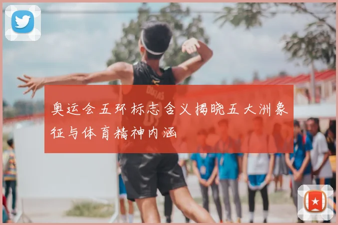 奥运会五环标志含义揭晓五大洲象征与体育精神内涵