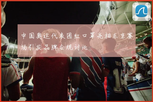 中国奥运代表团红口罩亮相东京赛场引发品牌合规讨论